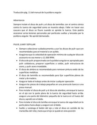 Traducción pág. 11 del manual de la pulidora angular
Advertencia
Siempre instale el disco de pulir y el disco de laminillas con el centro cónico
contra la tuerca de seguridad como se muestra abajo. Fallar en hacer eso
causara que el disco se fisure cuando se apriete la tuerca. Esto podría
ocasionar serias lesiones personales por partículas sueltas y lanzadas por la
pulidora angular. No apreté demasiado.
PULIR, LIJAR Y SEPILLAR
 Siempre seleccionar cuidadosamente y usar los discos de pulir que son
recomendados para el material a ser pulido.
 Asegúreseque la velocidad de operación mínima de cualquier disco de
accesorio no sea menor a 11.000 RPM.
 El disco de pulir proporcinado con la pulidora angular es apropiado para
pulir soldaduras, preparar superficies a soldar, pulir estructuras de
acero, y pulir acero inoxidable.
 El disco de almbre es recomendado para remover pintura oxido de las
superficies metálicas
 El disco de laminilla es recomendado para lijar superficies planas de
metal y de madera.
 Asegurar todo el trabajo antes de iniciar cualquier operación
 Asegure las piezas de trabajo pequeñas en una prensa de banco o una
presa manual.
 Para instalar el disco de pulir y el disco de alambre, enrosque la tuerca
en el eje con la parte plana de la tuerca de seguridad hacia arriba.
asegure una parte del diámetro pequeño de la tuerca en el hueco del
disco y apreté con el dedo.
 Para instalar el disco de lamillas enrosque la tuerca de seguridad con la
parte plana hacia abajo y asegure con el dedo.
 Suelte y sostenga el botón del eje y rote el disco en sentido de las
manecillas del reloj ,hasta que el eje se quede en esta posición
 