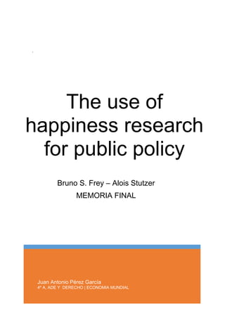 Juan Antonio Pérez García
4º A, ADE Y DERECHO | ECONOMIA MUNDIAL
The use of
happiness research
for public policy
.
Bruno S. Frey – Alois Stutzer
MEMORIA FINAL
 