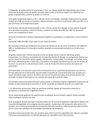 b. Categorías de aproximación de la aeronave C, D y E. Las normas gradiente longitudinales para la línea
central de las pistas y zonas de parada son como sigue y como se ilustra en Figura 3-22. Mantener los
grados longitudinalesy cambios de grado a un mínimo.
(1) El grado longitudinal máxima es de ± 1,50 por ciento; sin embargo, los grados longitudinales no podrán
exceder de ± 0,80 por ciento en el primer y último trimestre, o primera y la última de 2.500 pies(762 m), el
que sea menor, de la longitud de la pista.
(2) El cambio máximo permisible de grado es de ± 1.50 por ciento; Sin embargo, no hay cambios de grado
se les permite en el primer y último trimestre, o primera y la última de 2.500 pies (762 m), lo que sea
menor, de la longitud de la pista.
(3) curvas verticales para cambios longitudinalesde grado son parabólica. La longitud de la curva vertical es
una
mínimo de 1.000 pies(305 m) por cada 1,0 por ciento de cambio.
(4) La distancia mínima permitida entre los puntos de intersección de las curvas verticales es de 1.000 pies
(305 m) multiplicado por la suma de los cambios de grado (en porcentaje) asociados con las dos curvas
verticales.
(5) grados transversales mínimas de pistas y zonas de parada actual y máximo. Mantenga grados
transversales a un mínimo y consistente con los requisitos locales de drenaje. La configuración ideal es una
corona centro con constantes grados iguales, transversales a ambos lados. Sin embargo, una corona fuera
del centro, diferentesgrados a cada lado, y los cambios en el grado transversal (que no sean de un lado de
la corona a la otra) de no más de 0,5 por ciento a más de 25 pies(7,6 m) de la corona de la pista son
permisibles.
(6) Proporcionar una transición suave entre la intersección de las superficiesde pavimento, así como un
drenaje adecuado de la intersección. Dar prioridad a los grados de la pista dominante (por ejemplo,una
mayor velocidad, mayor volumen de tráfico, etc.) en una situación de espera de la pista de la pista. Dar
prioridad a la pista de aterrizaje en una situación de espera de la pista de rodaje.
(7) Considere extensionespotencialesde la pista cuando se selecciona el grado longitudinal y transversal de
la pista. Si estas extensionesse muestran en la ALP, los grados de diseño de acuerdo con el plan final.
c. La intersección de las pistas. Todas las cuestiones relativas a grado de intersección pistas de un
aeropuerto se resuelven de la siguiente manera:
(1) Los requisitosde gradiente de superficie para la categoría pista principal o superior tienen prioridad
sobre la categoría de pista más bajo.
(2) Si la categoría de pista más bajo no puede cumplir con las normas de gradiente longitudinal,debido a los
requisitos de degradado de la categoría de pista superior, el propietario del aeropuerto debe ponerse en
contacto con la oficina correspondiente Aeropuertos FAA para considerar todas las opciones para las pistas
que se cruzan para satisfacer las necesidades aeronáuticas del aeropuerto.
(3) grados transversal puede tener que ajustarse para evitar la excesiva rugosidad pista. Además, los grados
más planas que proporcionan un drenaje adecuado son aceptables en las intersecciones.
 