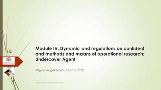 Module IV. Dynamic and regulations on confident
and methods and means of operational research:
Undercover Agent
Miguel Ángel Botello García, PhD
Project JUST/2011/ISEC/DRUGS/AG/3671
 