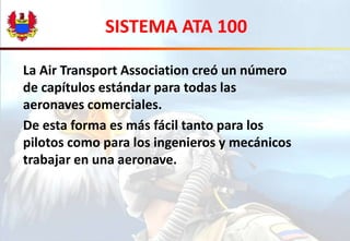 SISTEMA ATA 100 
La Air Transport Association creó un número 
de capítulos estándar para todas las 
aeronaves comerciales. 
De esta forma es más fácil tanto para los 
pilotos como para los ingenieros y mecánicos 
trabajar en una aeronave. 
 