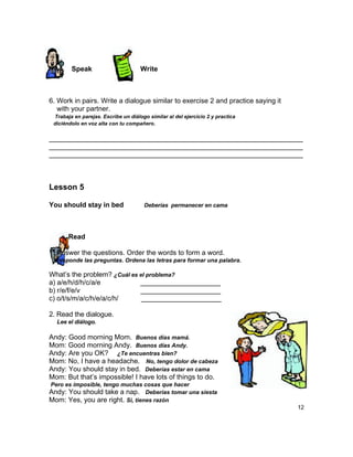 Speak                        Write



6. Work in pairs. Write a dialogue similar to exercise 2 and practice saying it
   with your partner.
 Trabaja en parejas. Escribe un diálogo similar al del ejercicio 2 y practica
 diciéndolo en voz alta con tu compañero.

__________________________________________________________________
__________________________________________________________________
__________________________________________________________________



Lesson 5

You should stay in bed                Deberías permanecer en cama




       Read

1. Answer the questions. Order the words to form a word.
 Responde las preguntas. Ordena las letras para formar una palabra.

What‟s the problem? ¿Cuál es el problema?
a) a/e/h/d/h/c/a/e           _____________________
b) r/e/f/e/v                 _____________________
c) o/t/s/m/a/c/h/e/a/c/h/     _____________________

2. Read the dialogue.
  Lee el diálogo.

Andy: Good morning Mom. Buenos días mamá.
Mom: Good morning Andy. Buenos días Andy.
Andy: Are you OK? ¿Te encuentras bien?
Mom: No, I have a headache. No, tengo dolor de cabeza
Andy: You should stay in bed. Deberías estar en cama
Mom: But that‟s impossible! I have lots of things to do.
Pero es imposible, tengo muchas cosas que hacer
Andy: You should take a nap. Deberías tomar una siesta
Mom: Yes, you are right. Si, tienes razón
                                                                                  12
 