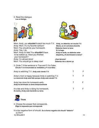2. Read the dialogue.
  Lee el diálogo.




Mom: Andy, you shouldn’t watch too much T.V. Andy, no deberías ver mucha T.V.
Andy: Mom, it‟s my favorite cartoon!         Mamá, es mi caricatura favorita
Mom: You should do your homework.            Deberías hacer tu tarea
Andy: Yes, I do.                             Si, la hago.
Mom: Andy it‟s late! You shouldn’t have      Andy es tarde, no deberías estar
to be waked up. Have you finished            despierto.¿Ya terminaste tu tarea?
your homework?
Andy: I‟m almost done!                      ¡Casi término!
Mom: You should go to sleep now!            Deberías irte a dormir ya.

3. Circle T if the sentence is True and F if is False.
  Circula T si el enunciado es verdadero y F si es falso.

Andy is watching T.V. Andy está viendo T.V.                              T        F

Andy‟s mom is happy because Andy is watching T.V.                        T        F
La mamá de Andy está feliz porque Andy está viendo T.V.

Andy has done his homework early.                                         T       F
Andy ha terminado su tarea tempranamente

It is late and Andy is doing his homework.                                T       F
Es tarde y Andy está haciendo su tarea.




         Think

4. Choose the answer that corresponds.
  Elige la respuesta que corresponda.

It is the negative form of should. Es la forma negativa de should “debería”
    a) Don‟t
 b) Shouldn‟t                                                                     15
 