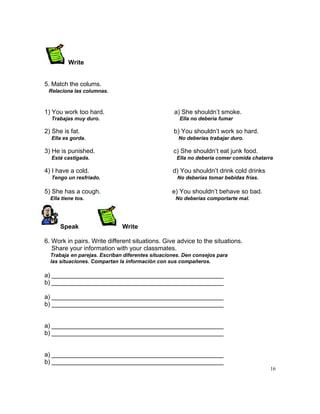 Write


5. Match the colums.
 Relaciona las columnas.



1) You work too hard.                             a) She shouldn‟t smoke.
  Trabajas muy duro.                                 Ella no debería fumar

2) She is fat.                                    b) You shouldn‟t work so hard.
  Ella es gorda.                                    No deberías trabajar duro.

3) He is punished.                                c) She shouldn‟t eat junk food.
  Está castigada.                                  Ella no debería comer comida chatarra

4) I have a cold.                                 d) You shouldn‟t drink cold drinks
  Tengo un resfriado.                               No deberías tomar bebidas frías.

5) She has a cough.                               e) You shouldn‟t behave so bad.
  Ella tiene tos.                                  No deberías comportarte mal.




      Speak                   Write

6. Work in pairs. Write different situations. Give advice to the situations.
   Share your information with your classmates.
  Trabaja en parejas. Escriban diferentes situaciones. Den consejos para
  las situaciones. Compartan la información con sus compañeros.

a) __________________________________________________
b) __________________________________________________

a) __________________________________________________
b) __________________________________________________


a) __________________________________________________
b) __________________________________________________


a) __________________________________________________
b) __________________________________________________
                                                                                       16
 