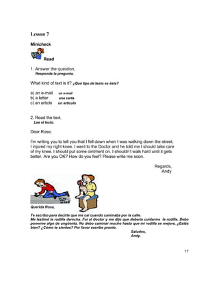 Lesson 7

Minicheck


        Read

1. Answer the question.
  Responde la pregunta.

What kind of text is it? ¿Qué tipo de texto es éste?

a) an e-mail      un e-mail
b) a letter       una carta
c) an article     un artículo



2. Read the text.
  Lee el texto.

Dear Rose,

I‟m writing you to tell you that I fell down when I was walking down the street.
I injured my right knee. I went to the Doctor and he told me I should take care
of my knee. I should put some ointment on. I shouldn‟t walk hard until it gets
better. Are you OK? How do you feel? Please write me soon.

                                                                        Regards,
                                                                           Andy




Querida Rosa,

Te escribo para decirte que me caí cuando caminaba por la calle.
Me lastimé la rodilla derecha. Fui al doctor y me dijo que debería cuidarme la rodilla. Debo
ponerme algo de ungüento. No debo caminar mucho hasta que mi rodilla se mejore, ¿Estás
bien? ¿Cómo te sientes? Por favor escribe pronto.
                                                           Saludos,
                                                           Andy.



                                                                                         17
 