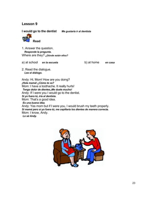 Lesson 9

I would go to the dentist           Me gustaría ir al dentista


          Read

1. Answer the question.
  Responde la pregunta.
Where are they? ¿Dónde están ellos?

a) at school       en la escuela                        b) at home     en casa

2. Read the dialogue.
  Lee el diálogo.

Andy: Hi, Mom! How are you doing?
¡Hola mamá! ¿Cómo te va?
Mom: I have a toothache. It really hurts!
Tengo dolor de dientes.¡Me duele mucho!
Andy: If I were you I would go to the dentist.
Si yo fuera tú, iría al dentista.
Mom: That‟s a good idea.
Es una buena idea.
Andy: Yes mom but if I were you, I would brush my teeth properly.
Si mamá pero si yo fuera tú, me cepillaría los dientes de manera correcta.
Mom: I know, Andy.
Lo sé Andy.




                                                                                 23
 