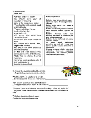2. Read the text.
 Lee el texto.

 Nutrition and your health                      Nutrición y tu salud
 You should lower your fat
                                                Deberías bajar la ingestión de grasa
 ingestion by following                         siguiendo alguna de las sugerencias
 some of the suggestions below.                 de abajo.
  You should avoid greased meat                 Debes evitar carne con grasa y
 and fried foods.                               comidas fritas.
  You can substitute them w                     Puedes sustituirlos por rebanadas de
                                                pavo, pescado, huevo y carnes de
 ith sliced turkey, fish,                       aves.
 eggs and poultry.                              También        deberías  evitar   atún
 You should also avoid tuna                     enlatado en aceite y sustituirlo por
 canned in oil and                              atún enlatado de agua.
 substitute it with tuna canned in              Deberías tomar leche baja en grasa,
                                                verduras y arroz.
 water.                                         No       debes     tomar   cantidades
 You should take low-fat milk,                  excesivas de café, té y coca cola
 vegetables and rice.                           porque pueden causar imsomnia e
 You should not drink excessive                 irritabilidad.
 amounts of coffee                              El agua no tiene caloría, esta tiene
                                                nutrientes, hormonas, productos
 or tea and colas because they                  desgastados, etc. También permite
 can cause insomnia and irritability.           digerir y absorber comida.
  Water has no calories, it carries
 nutriment,
 hormones, waste products, etc. It
 also enables you to
 digest and absorb food.


3. Answer the questions about the article.
  Responde las preguntas acerca del artículo.

What kind of foods you have to avoid?
¿Qué tipo de comida tienes que evitar comer?___________________________

How can we substitute tuna canned in oil?
¿Cómo podemos sustituir el atún de lata en aceite?_______________________

What can cause an excessive amount of drinking coffee, tea and colas?
¿Qué puede causar las cantidades excesivas de bebidas como café, té y coca
cola?__________________________________________________________

Write two characteristics of water.
Escribe dos características de agua___________________________




                                                                                         34
 