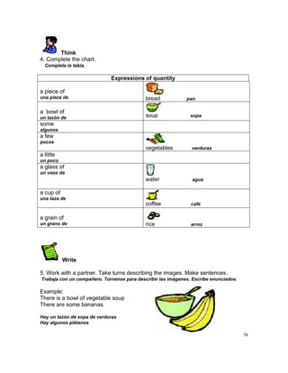 Think
4. Complete the chart.
  Completa la tabla.

                             Expressions of quantity

a piece of
una pieza de                                bread            pan

a bowl of
un tazón de                                 soup               sopa
some
algunos
a few
pocos
                                            vegetables         verduras
a little
un poco
a glass of
un vaso de
                                            water              agua

a cup of
una taza de
                                            coffee             café

a grain of
un grano de                                 rice               arroz




           Write

5. Work with a partner. Take turns describing the images. Make sentences.
Trabaja con un compañero. Túrnense para describir las imágenes. Escribe enunciados.

Example:
There is a bowl of vegetable soup
There are some bananas.

Hay un tazón de sopa de verduras
Hay algunos plátanos

                                                                                      38
 