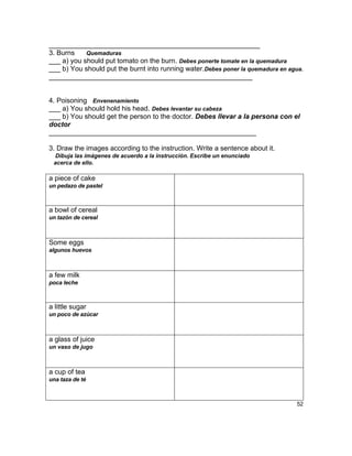 _______________________________________________________
3. Burns    Quemaduras
___ a) you should put tomato on the burn. Debes ponerte tomate en la quemadura
___ b) You should put the burnt into running water.Debes poner la quemadura en agua.
_____________________________________________________


4. Poisoning Envenenamiento
___ a) You should hold his head. Debes levantar su cabeza
___ b) You should get the person to the doctor. Debes llevar a la persona con el
doctor
______________________________________________________

3. Draw the images according to the instruction. Write a sentence about it.
 Dibuja las imágenes de acuerdo a la instrucción. Escribe un enunciado
 acerca de ello.

a piece of cake
un pedazo de pastel



a bowl of cereal
un tazón de cereal



Some eggs
algunos huevos



a few milk
poca leche



a little sugar
un poco de azúcar



a glass of juice
un vaso de jugo



a cup of tea
una taza de té



                                                                                 52
 