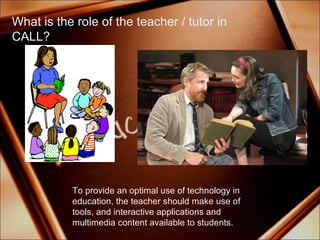 To provide an optimal use of technology in education, the teacher should make use of tools, and interactive applications and multimedia content available to students. What is the role of the teacher / tutor in CALL? 