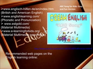 www.englisch-hilfen.de/en/index.htm (British and American  English) www.englishlearning.com/ ( Phonetic  and  Pronunciation) www.eslgold.com/ (Material Multimedia) www.e-learningforkids.org/  (Material Multimedia para Niños) ABC Song for Kids: Easy and Fun Version http://www.youtube.com/watch?v=5k521GcBOYw&feature=related Recommended web pages on the English learning online: 