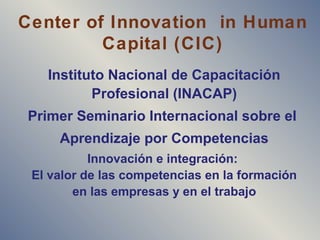 Center of Innovation in Human
Capital (CIC)
Instituto Nacional de Capacitación
Profesional (INACAP)
Primer Seminario Internacional sobre el
Aprendizaje por Competencias
Innovación e integración:
El valor de las competencias en la formación
en las empresas y en el trabajo
 