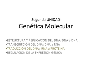 Segunda UNIDAD
Genética Molecular
•ESTRUCTURA Y REPLICACION DEL DNA: DNA a DNA
•TRANSCRIPCIÓN DEL DNA: DNA a RNA
•TRADUCCIÓN DEL DNA: RNA a PROTEINA
•REGULACIÓN DE LA EXPRESIÓN GÉNICA
 