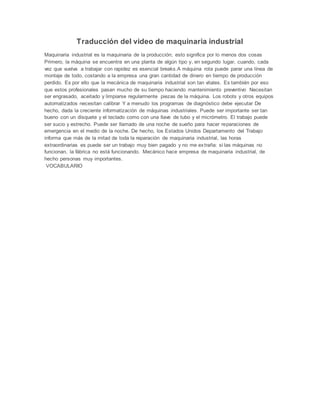 Traducción del video de maquinaria industrial
Maquinaria industrial es la maquinaria de la producción; esto significa por lo menos dos cosas
Primero, la máquina se encuentra en una planta de algún tipo y, en segundo lugar, cuando, cada
vez que vuelva a trabajar con rapidez es esencial breaks.A máquina rota puede parar una línea de
montaje de todo, costando a la empresa una gran cantidad de dinero en tiempo de producción
perdido. Es por ello que la mecánica de maquinaria industrial son tan vitales. Es también por eso
que estos profesionales pasan mucho de su tiempo haciendo mantenimiento preventivo Necesitan
ser engrasado, aceitado y limpiarse regularmente piezas de la máquina. Los robots y otros equipos
automatizados necesitan calibrar Y a menudo los programas de diagnóstico debe ejecutar De
hecho, dada la creciente informatización de máquinas industriales. Puede ser importante ser tan
bueno con un disquete y el teclado como con una llave de tubo y el micrómetro. El trabajo puede
ser sucio y estrecho. Puede ser llamado de una noche de sueño para hacer reparaciones de
emergencia en el medio de la noche. De hecho, los Estados Unidos Departamento del Trabajo
informa que más de la mitad de toda la reparación de maquinaria industrial, las horas
extraordinarias es puede ser un trabajo muy bien pagado y no me extraña: si las máquinas no
funcionan, la fábrica no está funcionando. Mecánico hace empresa de maquinaria industrial, de
hecho personas muy importantes.
VOCABULARIO
 