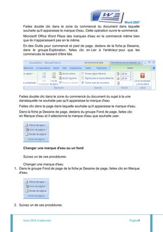 Word 2007
      Faites double clic dans le zone du commencé du document dans laquelle
      souhaite qu'il apparaisse la marque d'eau. Cette opération ouvre le commencé.
      Microsoft Office Word Place des marques d'eau en le commencé même bien
      que ils n'apparaissent pas en le même.
      En des Outils pour commencé et pied de page, dedans de la fiche je Dessine,
      dans le groupe Exploration, faites clic en Lier à l'antérieur pour que les
      commencés ils laissent d'être liés.




   Faites double clic dans le zone du commencé du document du sujet à la une
   danslaquelle ne souhaite pas qu'il apparaisse la marque d'eau
   Faites clic dans la page dans laquelle souhaite qu'il apparaisse la marque d'eau.
   Dans la fiche je Dessine de page, dedans du groupe Fond de page, faites clic
   en Marque d'eau et il sélectionne la marque d'eau que souhaite user.




      Changer une marque d'eau ou un fond

      Suivez un de ces procédures:

      Changer une marque d'eau
1. Dans le groupe Fond de page de la fiche je Dessine de page, faites clic en Marque
   d'eau.




2. Suivez un de ces procédures:



      Sena 2012 traducción                                                     Página9
 