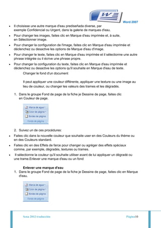 Word 2007
Il choisisse une autre marque d'eau prediseñada diverse, par
exemple Confidencial ou Urgent, dans la galerie de marques d'eau.
Pour changer les images, faites clic en Marque d'eau imprimée et, à suite,
en Sélectionner image.
Pour changer la configuration de l'image, faites clic en Marque d'eau imprimée et
déclenchez ou desactive les options de Marque d'eau d'image.
Pour changer le texte, faites clic en Marque d'eau imprimée et il sélectionne une autre
phrase intégrée ou il écrive une phrase propre.
Pour changer la configuration du texte, faites clic en Marque d'eau imprimée et
déclenchez ou desactive les options qu'il souhaite en Marque d'eau de texte.
      Changer le fond d'un document

      Il peut appliquer une couleur différente, appliquer une texture ou une image au
      lieu de couleur, ou changer les valeurs des trames et les dégradés.

1. Dans le groupe Fond de page de la fiche je Dessine de page, faites clic
   en Couleur de page.




2. Suivez un de ces procédures:
Faites clic dans la nouvelle couleur que souhaite user en des Couleurs du thème ou
en des Couleurs standard.
Faites clic en des Effets de farce pour changer ou agréger des effets spéciaux
comme, par exemple, dégradés, textures ou trames.
 Il sélectionne la couleur qu'il souhaite utiliser avant de lui appliquer un dégradé ou
une trame.Enlever une marque d'eau ou un fond

      Enlever une marque d'eau
1. Dans le groupe Fond de page de la fiche je Dessine de page, faites clic en Marque
   d'eau.




      Sena 2012 traducción                                                        Página10
 