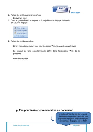 Word 2007
2. Faites clic en Enlever marque d'eau.
     Enlever un fond
1. Dans le groupe Fond de page de la fiche je Dessine de page, faites clic
   en Couleur de page.




2. Faites clic en Sans couleur.

      Sinon il se précise aucun fond pour les pages Web, la page il apparaît avec

      La couleur de fond predeterminado défini dans l'explorateur Web de la
      personne

      Qu'il voie la page.




         p. Pas pour insérer commentaires au document.
                                                            Ici dedans à Word ai fait clic en vue à i
                                                             ils avaient divers types de choisir une
                                                            pagina deux paginas large de la pagina
                                                              le mais large de pagina est de 100%

      Sena 2012 traducción                                                     Página11
 