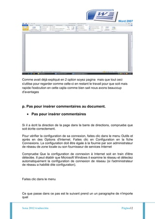 Word 2007




Comme avait déjà expliqué en 2 option soyez pagina mais que tout ceci
s'utilise pour regarder comme celle-ci en restant le travail pour que soit mais
rapide l'exécution en cette cajita comme bien sait nous avons beaucoup
d'avantages



p. Pas pour insérer commentaires au document.

       Pas pour insérer commentaires

Si il a écrit la direction de la page dans la barre de directions, compruebe que
soit écrite correctement.

Pour vérifier la configuration de sa connexion, faites clic dans le menu Outils et
après en des Options d'Internet. Faites clic en Configuration en la fiche
Connexions. La configuration doit être égale à la fournie par son administrateur
de réseau de zone locale ou son fournisseur de services Internet

Compruebe Que la configuration de connexion à Internet soit en train d'être
détectée. Il peut établir que Microsoft Windows il examine le réseau et détectez
automatiquement la configuration de connexion de réseau (si l'administrateur
de réseau a habilité dite configuration).



Faites clic dans le menu



Ce que passe dans ce pas est le suivant prend un un paragraphe de n'importe
quel


Sena 2012 traducción                                                      Página12
 