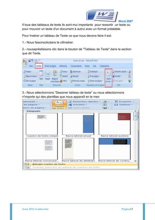 Word 2007
Il loue des tableaus de texte ils sont mui importants pour ressortir un texte ou
pour mouvoir un texte d'un document à autrui avec un format préalable.

Pour Insérer un tableau de Texte ce que nous devons faire il est:

1.- Nous faisonsclicdans le cilInsérer.

2.- nousaprèsfaisons clic dans le bouton de "Tableau de Texte" dans la section
que dit Texte.




3.- Nous sélectionnons “Dessiner tableau de texte” ou nous sélectionnons
n'importe qui des plantillas que nous apparaît en le men




Sena 2012 traducción                                                     Página15
 