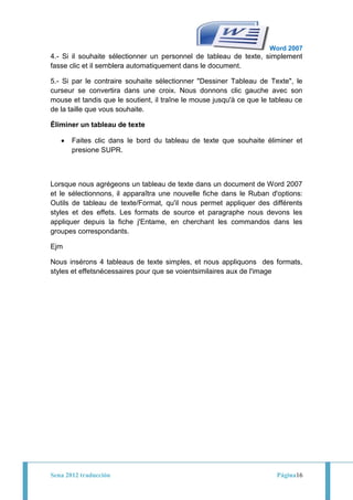 Word 2007
4.- Si il souhaite sélectionner un personnel de tableau de texte, simplement
fasse clic et il semblera automatiquement dans le document.

5.- Si par le contraire souhaite sélectionner "Dessiner Tableau de Texte", le
curseur se convertira dans une croix. Nous donnons clic gauche avec son
mouse et tandis que le soutient, il traîne le mouse jusqu'à ce que le tableau ce
de la taille que vous souhaite.

Éliminer un tableau de texte

       Faites clic dans le bord du tableau de texte que souhaite éliminer et
       presione SUPR.



Lorsque nous agrégeons un tableau de texte dans un document de Word 2007
et le sélectionnons, il apparaîtra une nouvelle fiche dans le Ruban d'options:
Outils de tableau de texte/Format, qu'il nous permet appliquer des différents
styles et des effets. Les formats de source et paragraphe nous devons les
appliquer depuis la fiche j'Entame, en cherchant les commandos dans les
groupes correspondants.

Ejm

Nous insérons 4 tableaus de texte simples, et nous appliquons des formats,
styles et effetsnécessaires pour que se voientsimilaires aux de l'image




Sena 2012 traducción                                                   Página16
 