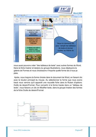 Word 2007




                                                   Nous lui donnons clic
                                                 pour remplir les tableaus
                                                    de texte et donner
                                                   couleur au thème du
                                                         tableau




nous aussi pouvons créer “des tableaus de texte” avec autres formes de Word.
Dans la fiche Insérer et dedans du groupe Illustrations, nous déployons la
galerie de Formes et nous choisissons n'importe quelle forme de à nous je
plais.

 Après, nous traçons la forme choisie dans le document de Word, en faisant clic
avec le bouton principal du mouse. Au sélectionner la forme que nous avons
tracé nous verrons qu'il apparaît une nouvelle fiche dans le Ruban d'options:
Outils de dessin/Format. Pour convertir à la forme tracée dans un “tableau de
texte”, nous faisons un clic en Modifier texte, dans le groupe Insérer des formes
de la fiche Outils de dessin/Format




Sena 2012 traducción                                                     Página17
 