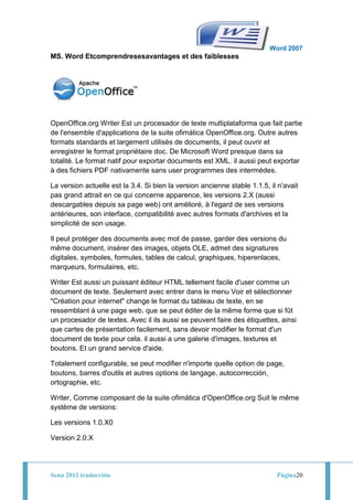 Word 2007
MS. Word Etcomprendresesavantages et des faiblesses




OpenOffice.org Writer Est un procesador de texte multiplataforma que fait partie
de l'ensemble d'applications de la suite ofimática OpenOffice.org. Outre autres
formats standards et largement utilisés de documents, il peut ouvrir et
enregistrer le format propriétaire doc. De Microsoft Word presque dans sa
totalité. Le format natif pour exportar documents est XML. il aussi peut exportar
à des fichiers PDF nativamente sans user programmes des intermèdes.

La version actuelle est la 3.4. Si bien la version ancienne stable 1.1.5, il n'avait
pas grand attrait en ce qui concerne apparence, les versions 2.X (aussi
descargables depuis sa page web) ont amélioré, à l'egard de ses versions
antérieures, son interface, compatibilité avec autres formats d'archives et la
simplicité de son usage.

Il peut protéger des documents avec mot de passe, garder des versions du
même document, insérer des images, objets OLE, admet des signatures
digitales, symboles, formules, tables de calcul, graphiques, hiperenlaces,
marqueurs, formulaires, etc.

Writer Est aussi un puissant éditeur HTML tellement facile d'user comme un
document de texte. Seulement avec entrer dans le menu Voir et sélectionner
"Création pour internet" change le format du tableau de texte, en se
ressemblant à une page web, que se peut éditer de la même forme que si fût
un procesador de textes. Avec il ils aussi se peuvent faire des étiquettes, ainsi
que cartes de présentation facilement, sans devoir modifier le format d'un
document de texte pour cela. il aussi a une galerie d'images, textures et
boutons. Et un grand service d'aide.

Totalement configurable, se peut modifier n'importe quelle option de page,
boutons, barres d'outils et autres options de langage, autocorrección,
ortographie, etc.

Writer, Comme composant de la suite ofimática d'OpenOffice.org Suit le même
système de versions:

Les versions 1.0.X0

Version 2.0.X




Sena 2012 traducción                                                        Página20
 
