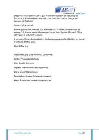 Word 2007
Disponible le 20 octobre 2007, qu'a marqué l'intégration de beaucoup de
fonctions et le rediseño de l'interface. Le format d'archives a changé, en
passant par l'odt sxw.

Version 3.0.X (actuel)

Format par défautd'archives XML standard OASIS OpenDocumentdans sa
version 1.2. il aussi soutient le nouveau format d'archives de Microsoft Office
2007 pour la lecture et l'écriture.

Il permet à l'écran de visualisation de diverse pages pendant l'édition, en format
d'archives d'Office 2007.

OpenOffice.org



OpenOffice.org, suite ofimática, Comprend:

Writer. Procesador De texte

Calc. Feuille de calcul

Impress. Présentations et diapositivas

Draw. Dessinetgraphiques

Base.Administrateur de base de données

Math. Éditeur de formules mathématiques




Sena 2012 traducción                                                      Página21
 