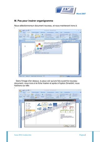 Word 2007


M. Pas pour insérer organigramme

Nous sélectionnonsun document nouveau, et nous maintenant irons à:
-




                                        -
  Dans l'image d'en dessus, tu peux voir qu'une fois ouvert le nouveau
document, nous irons à la fiche Insérer et après à l'option SmartArt; nous
hachons sur elle:
-




Sena 2012 traducción                                                     Página2
 
