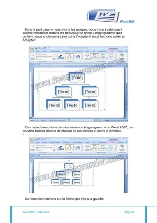 Word 2007
                                        -
 Dans la part gauche nous avons les groupes, nous irons à celui que il
appelle Hiérarchie et dans les beaucoup de types d'organigramme qu'il
contient, nous choisissons celui qui je t'indique et nous hachons après en
Accepter:
-




                                        -
  Pour introduirecontenu dansles alinéasde l'organigramme de Word 2007, bien
pouvons hacher dedans de chacun de ces alinéas et écrire le contenu:
-




                                        -
    Ou nous bien hachons sur la flèche que vés à la gauche



Sena 2012 traducción                                                     Página3
 