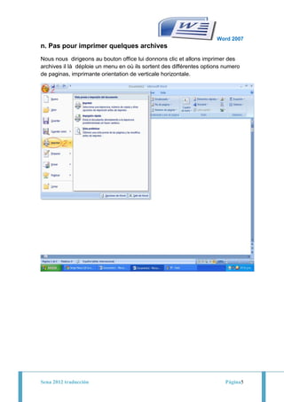 Word 2007
n. Pas pour imprimer quelques archives
Nous nous dirigeons au bouton office lui donnons clic et allons imprimer des
archives il là déploie un menu en où ils sortent des différentes options numero
de paginas, imprimante orientation de verticale horizontale.




Sena 2012 traducción                                                     Página5
 