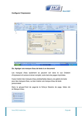 Word 2007
Configurer l'impression:




Ou. Agréger une marque d'eau de texte à un document

Les marques d'eau seulement se peuvent voir dans le vue Création
d'impression et Lecture à écran complet, outre dans les pages imprimées.

Il peut insérer des marques d'eau prediseñadas depuis une galerie de texte
pour des marques d'eau, ou bien insérer une marque d'eau de texte
personnalisé

Dans le groupe Fond de page de la fiche je Dessine de page, faites clic
en Marque d'eau.




Sena 2012 traducción                                                   Página6
 