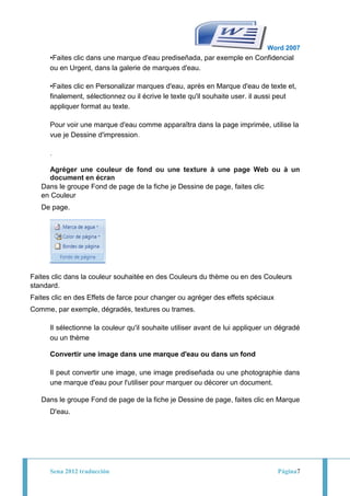 Word 2007
      •Faites clic dans une marque d'eau prediseñada, par exemple en Confidencial
      ou en Urgent, dans la galerie de marques d'eau.

      •Faites clic en Personalizar marques d'eau, après en Marque d'eau de texte et,
      finalement, sélectionnez ou il écrive le texte qu'il souhaite user. il aussi peut
      appliquer format au texte.

      Pour voir une marque d'eau comme apparaîtra dans la page imprimée, utilise la
      vue je Dessine d'impression.

      .

     Agréger une couleur de fond ou une texture à une page Web ou à un
     document en écran
   Dans le groupe Fond de page de la fiche je Dessine de page, faites clic
   en Couleur
   De page.




Faites clic dans la couleur souhaitée en des Couleurs du thème ou en des Couleurs
standard.
Faites clic en des Effets de farce pour changer ou agréger des effets spéciaux
Comme, par exemple, dégradés, textures ou trames.

      Il sélectionne la couleur qu'il souhaite utiliser avant de lui appliquer un dégradé
      ou un thème

      Convertir une image dans une marque d'eau ou dans un fond

      Il peut convertir une image, une image prediseñada ou une photographie dans
      une marque d'eau pour l'utiliser pour marquer ou décorer un document.

   Dans le groupe Fond de page de la fiche je Dessine de page, faites clic en Marque
      D'eau.




      Sena 2012 traducción                                                       Página7
 