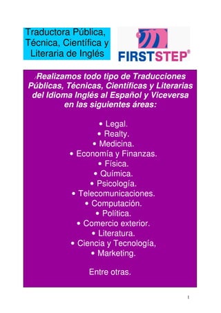 Traductora Pública,
Técnica, Científica y
 Literaria de Inglés

  Realizamos todo tipo de Traducciones
  /

Públicas, Técnicas, Científicas y Literarias
 del Idioma Inglés al Español y Viceversa
          en las siguientes áreas:

                    • Legal.
                   • Realty.
                  • Medicina.
           • Economía y Finanzas.
                    • Física.
                  • Química.
                 • Psicología.
            • Telecomunicaciones.
               • Computación.
                   • Política.
             • Comercio exterior.
                 • Literatura.
           • Ciencia y Tecnología,
                 • Marketing.

                Entre otras.

                                          1
 