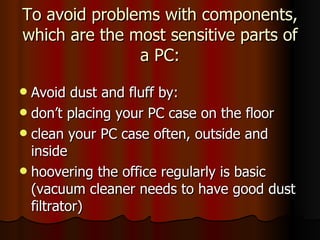 To avoid problems with components, which are the most sensitive parts of a PC: Avoid dust and fluff by: don’t placing your PC case on the floor clean your PC case often, outside and inside hoovering the office regularly is basic (vacuum cleaner needs to have good dust filtrator) 