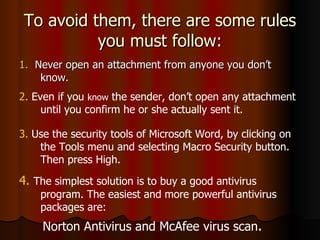 To avoid them, there are some rules you must follow: 1.   Never open an attachment from anyone you don’t know. 2.  Even if you  know  the sender, don’t open any attachment until you confirm he or she actually sent it. 3.  Use the security tools of Microsoft Word, by clicking on the Tools menu and selecting Macro Security button. Then press High.  4.   The simplest solution is to buy a good antivirus program. The easiest and more powerful antivirus packages are: Norton Antivirus and McAfee virus scan . .  