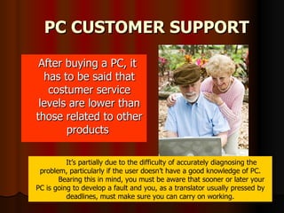 PC CUSTOMER SUPPORT After buying a PC, it has to be said that costumer service levels are lower than those related to other products  It’s partially due to the difficulty of accurately diagnosing the problem, particularly if the user doesn’t have a good knowledge of PC. Bearing this in mind, you must be aware that sooner or later your PC is going to develop a fault and you, as a translator usually pressed by deadlines, must make sure you can carry on working. 