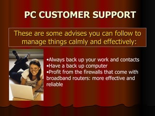 These are some advises you can follow to manage things calmly and effectively:  PC CUSTOMER SUPPORT Always back up your work and contacts Have a back up computer Profit from the firewalls that come with broadband routers: more effective and reliable 