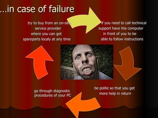 … in case of failure if you need to call technical  support have the computer in front of you to be  able to follow instructions be polite so that you get more help in return go through diagnostic  procedures of your PC try to buy from an on-site  service provider  where you can get  spareparts localy at any time  