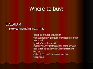 Where to buy: EVESHAM (www.evesham.com):  good all-around reputation not satisfactory product knowledge of their sales staff good after sales service excellent Sony laptops after sales service bad after sales service with component failures difficult to reach customer service (telephone) 