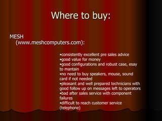 Where to buy: MESH (www.meshcomputers.com): consistently excellent pre sales advice good value for money good configurations and robust case, esay to mantain no need to buy speakers, mouse, sound card if not needed pleasant and well prepared technicians with good follow up on messages left to operators bad after sales service with component failures difficult to reach customer service (telephone) 