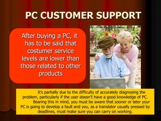 PC CUSTOMER SUPPORT  After buying a PC, it has to be said that costumer service levels are lower than those related to other products It’s partially due to the difficulty of accurately diagnosing the problem, particularly if the user doesn’t have a good knowledge of PC.          Bearing this in mind, you must be aware that sooner or later your PC is going to develop a fault and you, as a translator usually pressed by deadlines, must make sure you can carry on working.