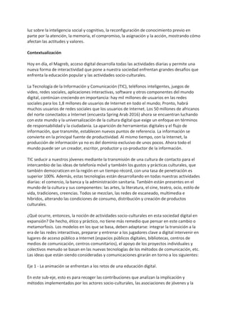luz sobre la inteligencia social y cognitivo, la reconfiguración de conocimiento previo en
parte por la atención, la memoria, el compromiso, la asignación y la acción, mostrando cómo
afectan las actitudes y valores.
Contextualización
Hoy en día, el Magreb, acceso digital desarrolla todas las actividades diarias y permite una
nueva forma de interactividad que pone a nuestra sociedad enfrentan grandes desafíos que
enfrenta la educación popular y las actividades socio-culturales.
La Tecnología de la Información y Comunicación (TIC), teléfonos inteligentes, juegos de
video, redes sociales, aplicaciones interactivas, software y otros componentes del mundo
digital, continúan creciendo en importancia: hay mil millones de usuarios en las redes
sociales para los 1,8 millones de usuarios de Internet en todo el mundo; Pronto, habrá
muchos usuarios de redes sociales que los usuarios de Internet. Los 50 millones de africanos
del norte conectados a Internet (encuesta Spring Arab 2016) ahora se encuentran luchando
con este mundo y la universalización de la cultura digital que exige un enfoque en términos
de responsabilidad y la ciudadanía. La aparición de herramientas digitales y el flujo de
información, que transmite, establecen nuevos puntos de referencia. La información se
convierte en la principal fuente de productividad. Al mismo tiempo, con la Internet, la
producción de información ya no es del dominio exclusivo de unos pocos. Ahora todo el
mundo puede ser un creador, escritor, productor y co-productor de la información.
TIC seducir a nuestros jóvenes mediante la transmisión de una cultura de contacto para el
intercambio de las ideas de telefonía móvil y también los gustos y prácticas culturales, que
también democraticen en la región en un tiempo récord, con una tasa de penetración es
superior 100%. Además, estas tecnologías están desarrollando en todas nuestras actividades
diarias: el comercio, la banca y la administración sanitaria. También están presentes en el
mundo de la cultura y sus componentes: las artes, la literatura, el cine, teatro, ocio, estilo de
vida, tradiciones, creencias. Todos se mezclan, las redes de escaneado, multimedia e
híbridos, alterando las condiciones de consumo, distribución y creación de productos
culturales.
¿Qué ocurre, entonces, la noción de actividades socio-culturales en esta sociedad digital en
expansión? De hecho, ético y práctico, no tiene más remedio que pensar en este cambio o
metamorfosis. Los modelos en los que se basa, deben adaptarse: integrar la transición a la
era de las redes interactivas, preparar y entrenar a los jugadores clave a digital intervenir en
lugares de acceso público a Internet (espacios públicos digitales, bibliotecas, centros de
medios de comunicación, centros comunitarios), el apoyo de los proyectos individuales y
colectivos menudo se basan en las nuevas tecnologías de los métodos de comunicación, etc.
Las ideas que están siendo consideradas y comunicaciones girarán en torno a los siguientes:
Eje 1 - La animación se enfrentan a los retos de una educación digital.
En este sub-eje, esto es para recoger las contribuciones que analizan la implicación y
métodos implementados por los actores socio-culturales, las asociaciones de jóvenes y la
 