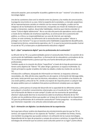 educación popular, para acompañar al pueblo y gobierno de usar " racional "y la cabeza de la
tecnología digital.
Una de las cuestiones clave será la relación entre los jóvenes y los medios de comunicación,
la pregunta recurrente en su caso. Ante la sospecha de la sociedad y, a menudo sospechoso
de las representaciones sociales en relación con las nuevas tecnologías, ¿cuáles son los
márgenes de los facilitadores de intervención, incluyendo una misión de mediación es para
ayudar a interpretar, explicar, desarrollar habilidades, mientras que intenta entender el
nuevo "Cultura digital adolescente". No es una obra de puerta de operadores socio-cultural,
a través de los métodos de enseñanza específicos, la construcción de la autonomía del
público, su crítica y su responsabilidad por sus usos de Internet, por ejemplo.
¿Cómo, en este contexto, los defensores de la socioculturales que pueden "educar a
proteger a los menores"? Lo que se necesita como habilidades (capacidad de decodificación,
la experiencia técnica, conocimiento operativo, etc.?). Lo que la neurociencia pueden ilustrar
el uso de las TIC y la base para un planteamiento educativo a digital?
Eje 2 - ¿Qué "competencia digital" para los profesionales de la animación?
La difusión de las TIC y sus potencialidades ponen el socioculturales frente a la cuestión de la
construcción de habilidades específicas. La formación de los educadores y animadores de las
TIC es efecto predominante y parece que hay una fuerte demanda por parte de los
profesionales.
También ayuda en la creación de oficios "específicas" a través de la hoja de posiciones que
tienen como objetivo de "líderes" TIC saber dirigir y gestionar un espacio multimedia. Su
misión principal es ayudar al público de todas las edades y todos los niveles de uso de las
TIC:
Introducción a software, búsqueda de información en Internet, la respuesta a diversas
necesidades, etc. Más allá de estas específica era de esperar, la formación de liderazgo debe,
por tanto, tanto permitir que sean los técnicos, educadores, sino también a los titulares de
una visión política y ética de las TIC. siendo una especie de requisito previo a cualquier tipo
de apoyo público para un ciudadano Esta postura profesional complejo para uso digital.
Entonces, ¿cómo piensa el campo del desarrollo de la capacidad de los diferentes actores
para adquirir y transferir conocimientos relacionados con el mundo de las TIC? ¿Qué pasa
con la formación de líderes en este campo? ¿Cuáles son los escenarios de aprendizaje
efectivo? ¿Qué puede decirnos la neurociencia sobre la enseñanza eficiente de las TIC?
¿Cuáles son los problemas éticos que pueden ser la base de la formación de los dispositivos
TIC para los profesionales de la animación sociocultural? Tantas preguntas - no exhaustivas -
que intentarán responder a los artículos seleccionados para este eje.
Eje 3 - Animación con digitales: Las devoluciones de las experiencias
Será aquí para ofrecer análisis de dispositivos de entretenimiento para los que las TIC es
central, con especial énfasis en los aspectos de "facilitar", sino también los límites, frenos,
sino también las preguntas que puede conducir a la utilización de las nuevas tecnologías.
Dependiendo de los tipos de proyectos y campos de acciones o prácticas, lo específico de las
estrategias de animación que los actores socio-culturales ponen en su lugar? ¿Cómo afecta
 
