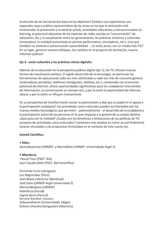 la elección de las herramientas basa en los objetivos? Etcétera Las experiencias son
esperados aquí y análisis representativo de las áreas en las que la animación está
involucrado: la prevención y la salud (e-salud), actividades educativas y extracurriculares (e-
learning, el potencial educativo de los aspectos de redes sociales la "comunicación" de
educación, etc.), la socialización entre las generaciones, las prácticas artísticas y culturales
(innovadora, la realidad aumentada en plantas performativo, simuladores, etc.), sino que
también no violenta o comunicación sostenibilidad ... en estas áreas, son un medio más TIC?
En su lugar, generan nuevos enfoques, los cambios en el proyecto de animación, nuevos
informes pública?
Eje 4 - socio-culturales y las prácticas cívicas digitales
Además de la educación en la perspectiva pública digital (eje 1), las TIC ofrecen nuevas
formas de movilización política. El rápido desarrollo de la tecnología, en particular las
herramientas de aplicaciones cada vez más sofisticadas y cada vez más de consumo general
(ordenadores portátiles, teléfonos inteligentes, tabletas, etc.), combinado con el enorme
potencial de Internet, ofrece oportunidades significativas para los ciudadanos intercambio
de información, la comunicación en tiempo real, y por lo tanto la oportunidad de informar,
educar y por lo tanto se influyen mutuamente.
En su perspectiva de transformación social, la potenciación y dijo que su papel en el apoyo a
la participación ciudadana? Las actividades socio-culturales pueden qu'interpelée por los
nuevos medios tecnológicos que permiten - potencialmente - el desarrollo de la ciudadanía y
la participación activa de las personas en lo que respecta a la gestión de su propio destino.
¿Qué pasa con la realidad? ¿Cuáles son los beneficios y limitaciones de las políticas de TIC
proyecto de actividades socio-culturales? cuestiones más amplias en torno al cual finalmente
estarán vinculados a las propuestas formuladas en el contexto de este cuarto eje.
Comité Científico:
• Sillas:
Aicha Boukrissa (URNOP) -y NaciraZellal (URNOP -Universidade Argel 2)
• Miembros:
Pascal Tozzi (PSDT. RIA)
Jean-Claude Gillet (PSDT, RIA honorífico)
Fernando Curto (Zaragoza)
Luc Registrador (París)
Jean-Marie Lafortune (Montreal)
Said Ziane (URNOP Argel-Universidad 2)
MeriemBedjaoui (URNOP)
KadriAissa (Paris8)
Legrot Denis (París 8)
Bernard Wandeler (Suisse)
SafouaneHocini (Universidade 3Alger)
Kishore Chandra Ramgoolam (Mauricio)
 