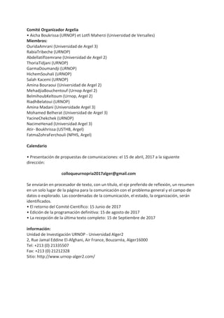Comité Organizador Argelia
• Aicha Boukrissa (URNOP) et Lotfi Maherzi (Universidad de Versalles)
Miembros:
OuridaAmrani (Universidad de Argel 3)
RabiaTribeche (URNOP)
AbdellatifIzemrane (Universidad de Argel 2)
ThoriaTidjani (URNOP)
GarmaDoumandji (URNOP)
HichemSouhali (URNOP)
Salah Kacemi (URNOP)
Amina Bouraoui (Universidad de Argel 2)
MehadjiaBouchentouf (Urnop Argel 2)
BelmihoubKeltoum (Urnop, Argel 2)
RiadhBelatoui (URNOP)
Amina Madani (Universidade Argel 3)
Mohamed Belherat (Universidad de Argel 3)
YacineChekchek (URNOP)
NacimeHenad (Universidad Argel 3)
Atir- Boukhrissa (USTHB, Argel)
FatmaZohraFerchouli (NPHS, Argel)
Calendario
• Presentación de propuestas de comunicaciones: el 15 de abril, 2017 a la siguiente
dirección:
colloqueurnopria2017alger@gmail.com
Se enviarán en procesador de texto, con un título, el eje preferido de reflexión, un resumen
en un solo lugar de la página para la comunicación con el problema general y el campo de
datos o explorado. Las coordenadas de la comunicación, el estado, la organización, serán
identificados.
• El retorno del Comité Científico: 15 Junio de 2017
• Edición de la programación definitiva: 15 de agosto de 2017
• La recepción de la última texto completo: 15 de Septiembre de 2017
información:
Unidad de Investigación URNOP - Universidad Alger2
2, Rue Jamal Eddine El-Afghani, Air France, Bouzarréa, Alger16000
Tel: +213 (0) 21335507
Fax: +213 (0) 21212328
Sitio: http://www.urnop-alger2.com/
 