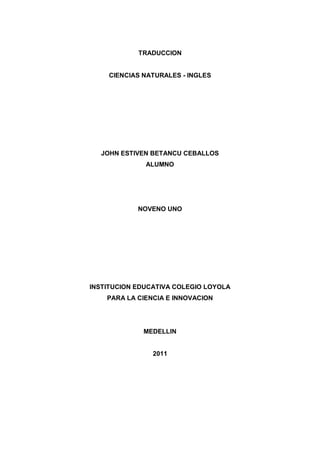 TRADUCCION


    CIENCIAS NATURALES - INGLES




  JOHN ESTIVEN BETANCU CEBALLOS
              ALUMNO




            NOVENO UNO




INSTITUCION EDUCATIVA COLEGIO LOYOLA
    PARA LA CIENCIA E INNOVACION




             MEDELLIN


                2011
 