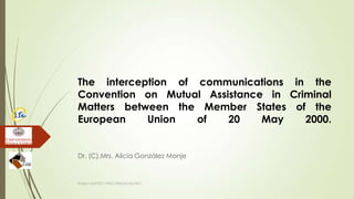 The interception of communications in the
Convention on Mutual Assistance in Criminal
Matters between the Member States of the
European Union of 20 May 2000.
Dr. (C).Mrs. Alicia González Monje
Project JUST/2011/ISEC/DRUGS/AG/3671
 