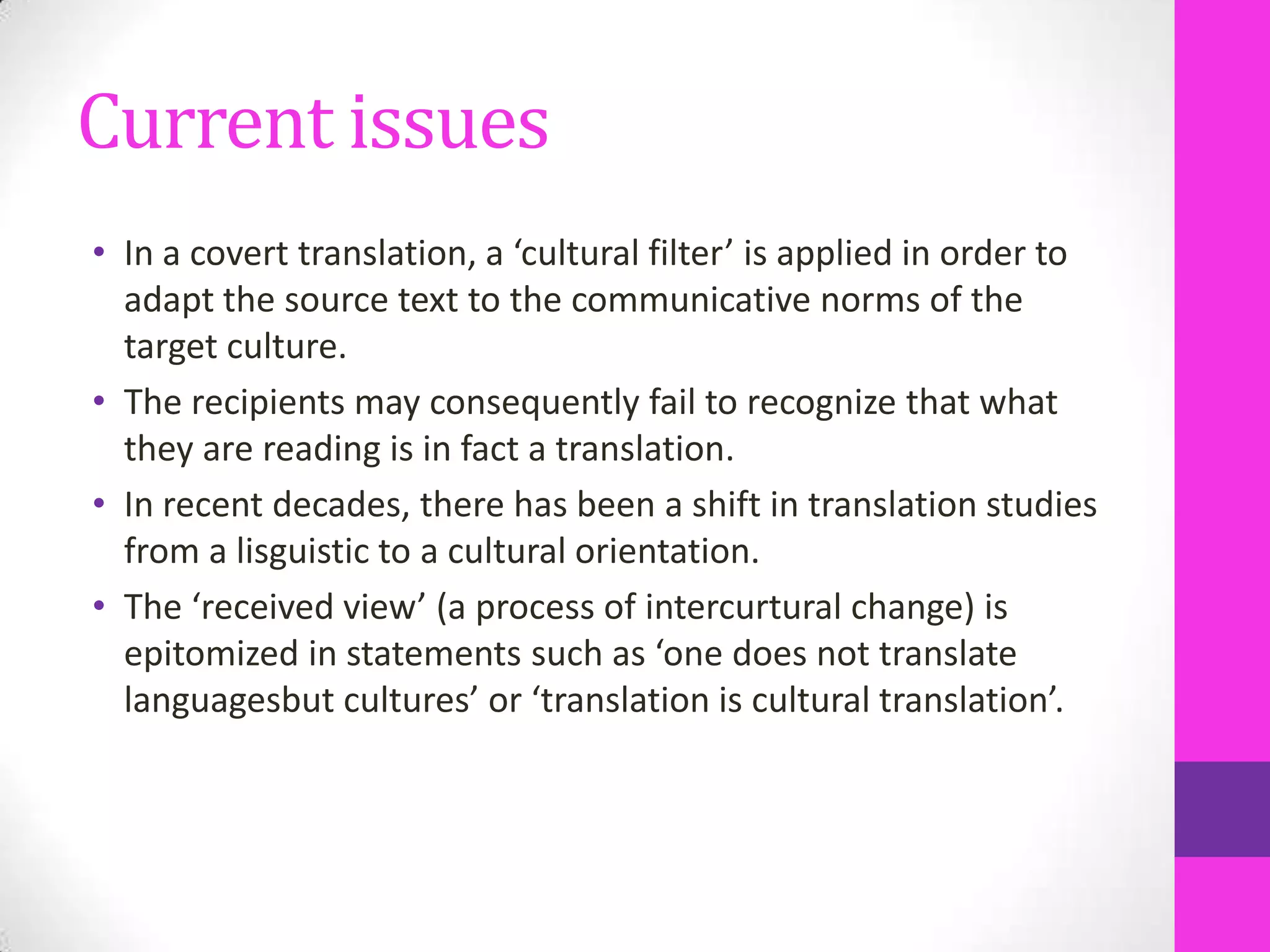 Current issues
• In a covert translation, a ‘cultural filter’ is applied in order to
adapt the source text to the communicative norms of the
target culture.
• The recipients may consequently fail to recognize that what
they are reading is in fact a translation.
• In recent decades, there has been a shift in translation studies
from a lisguistic to a cultural orientation.
• The ‘received view’ (a process of intercurtural change) is
epitomized in statements such as ‘one does not translate
languagesbut cultures’ or ‘translation is cultural translation’.

 
