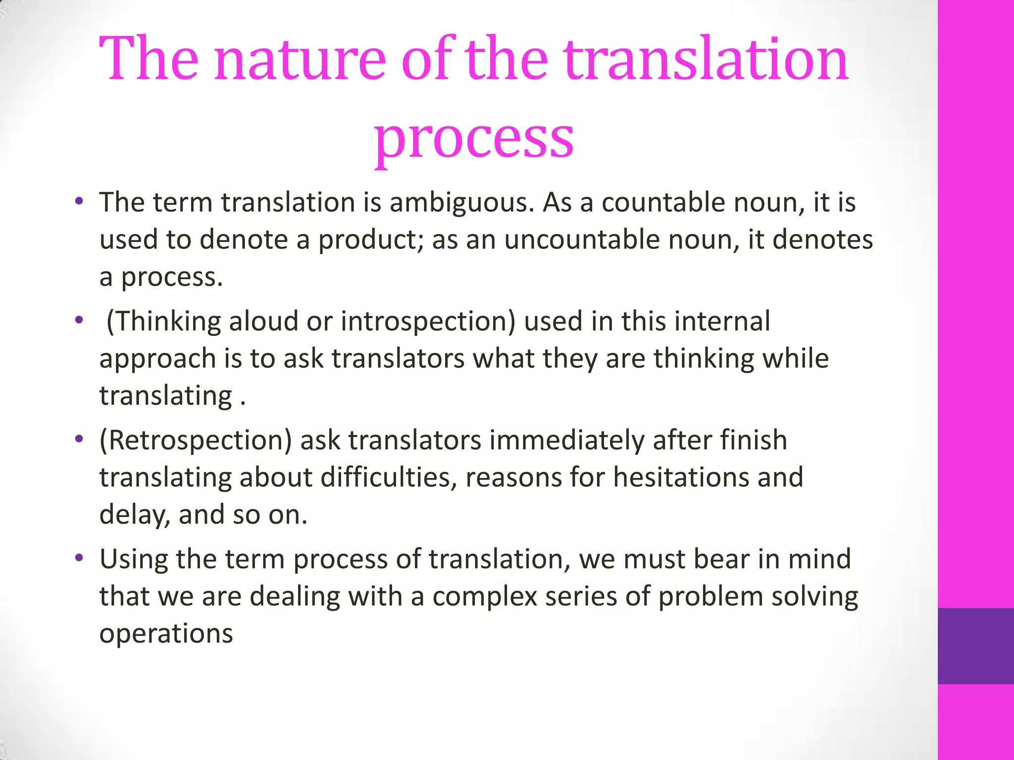 The nature of the translation
process
• The term translation is ambiguous. As a countable noun, it is
used to denote a product; as an uncountable noun, it denotes
a process.
• (Thinking aloud or introspection) used in this internal
approach is to ask translators what they are thinking while
translating .
• (Retrospection) ask translators immediately after finish
translating about difficulties, reasons for hesitations and
delay, and so on.
• Using the term process of translation, we must bear in mind
that we are dealing with a complex series of problem solving
operations

 
