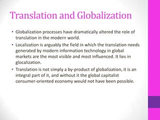 Translation and Globalization
• Globalization processes have dramatically altered the role of
translation in the modern world.
• Localization is arguably the field in which the translation needs
generated by modern information technology in global
markets are the most visible and most influenced. It lies in
glocalization.
• Translation is not simply a by-product of globalization, it is an
integral part of it, and without it the global capitalist
consumer-oriented economy would not have been possible.

 